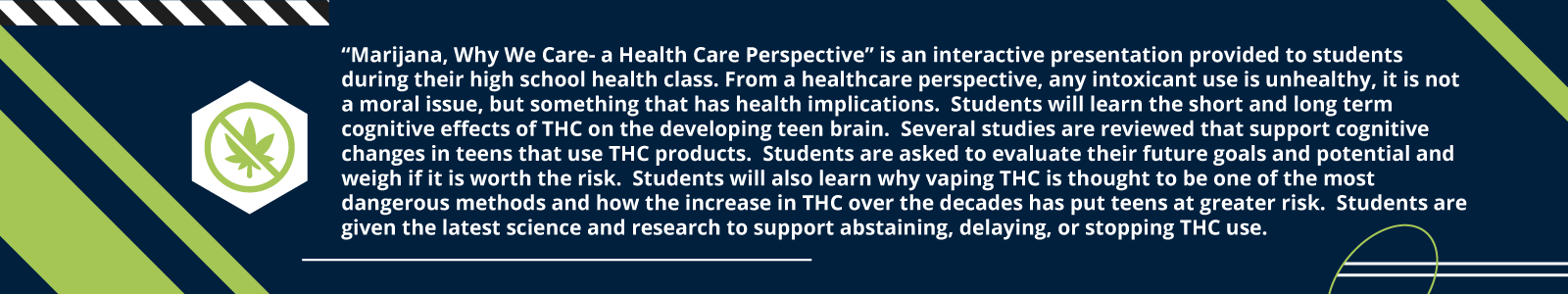 “Marijana, Why We Care- a Health Care Perspective” is an interactive presentation provided to students during their high school health class. From a healthcare perspective, any intoxicant use is unhealthy, it is not a moral issue, but something that has health implications.  Students will learn the short and long term cognitive effects of THC on the developing teen brain.  Several studies are reviewed that support cognitive changes in teens that use THC products.  Students are asked to evaluate their future goals and potential and weigh if it is worth the risk.  Students will also learn why vaping THC is thought to be one of the most dangerous methods and how the increase in THC over the decades has put teens at greater risk.  Students are given the latest science and research to support abstaining, delaying, or stopping THC use.