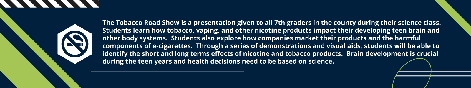 The Tobacco Road Show is a presentation given to all 7th graders in the county during their science class.  Students learn how tobacco, vaping, and other nicotine products impact their developing teen brain and other body systems.  Students also explore how companies market their products and the harmful components of e-cigarettes.  Through a series of demonstrations and visual aids, students will be able to identify the short and long terms effects of nicotine and tobacco products.  Brain development is crucial during the teen years and health decisions need to be based on science.