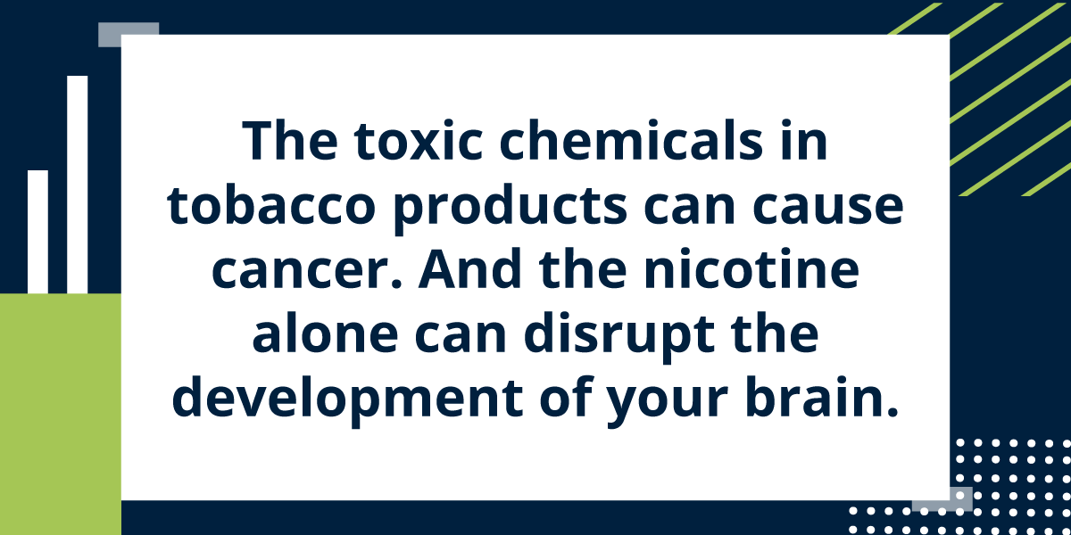 The toxic chemicals in tobacco products can cause cancer. And the nicotine alone can disrupt the development of your brain.